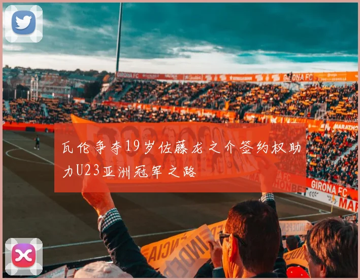 瓦伦争夺19岁佐藤龙之介签约权助力U23亚洲冠军之路