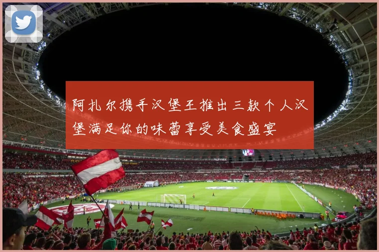 阿扎尔携手汉堡王推出三款个人汉堡满足你的味蕾享受美食盛宴