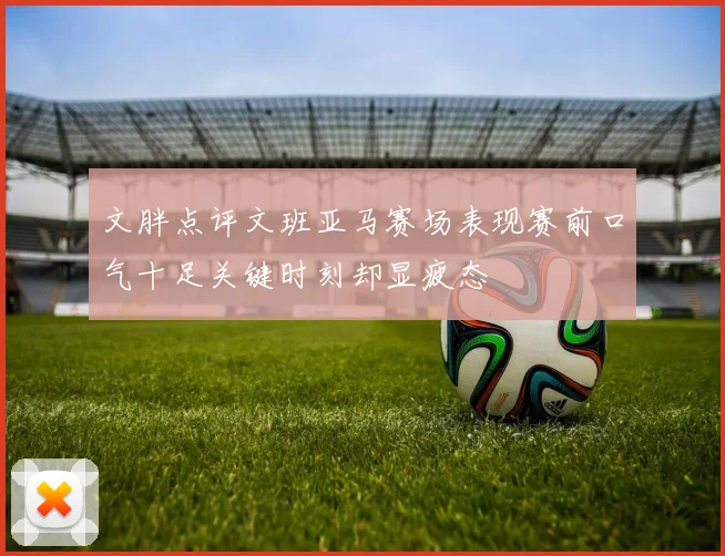 文胖点评文班亚马赛场表现赛前口气十足关键时刻却显疲态