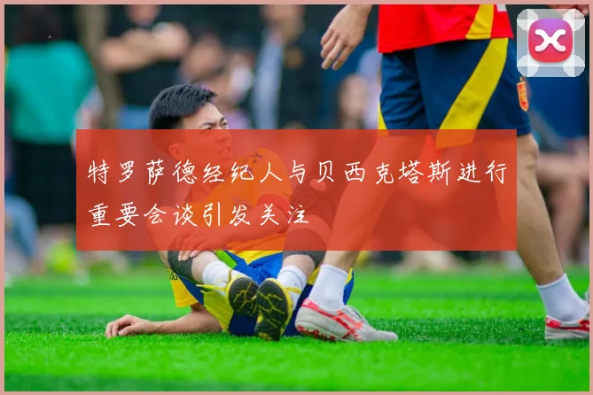 特罗萨德经纪人与贝西克塔斯进行重要会谈引发关注