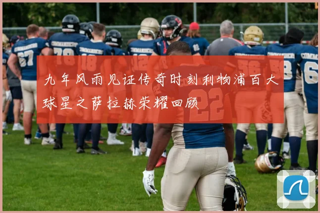 九年风雨见证传奇时刻利物浦百大球星之萨拉赫荣耀回顾
