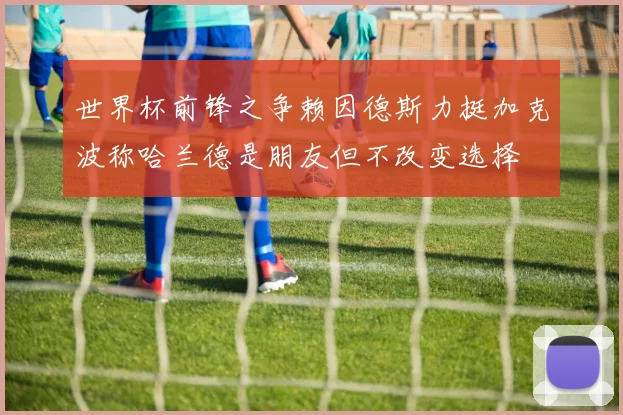 世界杯前锋之争赖因德斯力挺加克波称哈兰德是朋友但不改变选择