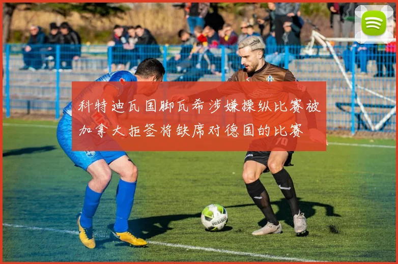 科特迪瓦国脚瓦希涉嫌操纵比赛被加拿大拒签将缺席对德国的比赛