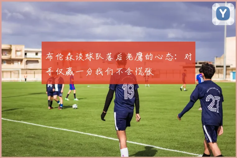 布伦森谈球队落后老鹰的心态：对手仅赢一分我们不会慌张