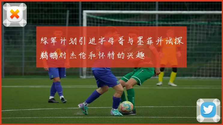 绿军计划引进字母哥与墨菲并试探鹈鹕对杰伦和怀特的兴趣