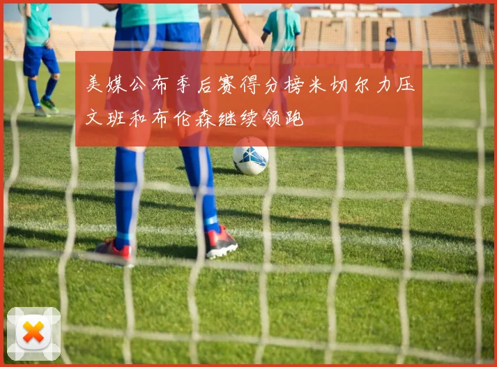 美媒公布季后赛得分榜米切尔力压文班和布伦森继续领跑