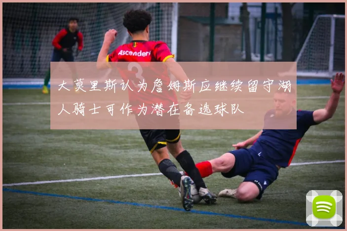 大莫里斯认为詹姆斯应继续留守湖人骑士可作为潜在备选球队