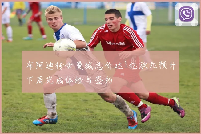 布阿迪转会曼城总价达1亿欧元预计下周完成体检与签约